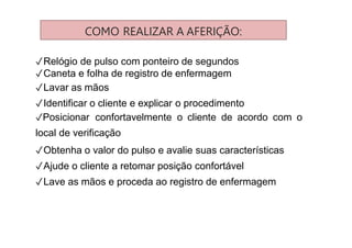 COMO REALIZAR A AFERIÇÃO:
✓Relógio de pulso com ponteiro de segundos
✓Caneta e folha de registro de enfermagem
✓Lavar as mãos
✓Identificar o cliente e explicar o procedimento
✓Posicionar confortavelmente o cliente de acordo com o
local de verificação
✓Obtenha o valor do pulso e avalie suas características
✓Ajude o cliente a retomar posição confortável
✓Lave as mãos e proceda ao registro de enfermagem
 