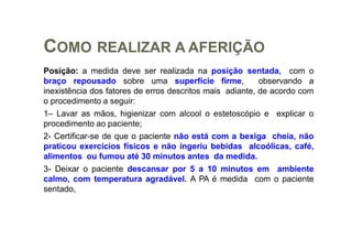 COMO REALIZAR A AFERIÇÃO
Posição: a medida deve ser realizada na posição sentada, com o
braço repousado sobre uma superfície firme, observando a
inexistência dos fatores de erros descritos mais adiante, de acordo com
o procedimento a seguir:
1– Lavar as mãos, higienizar com alcool o estetoscópio e explicar o
procedimento ao paciente;
2- Certificar-se de que o paciente não está com a bexiga cheia, não
praticou exercícios físicos e não ingeriu bebidas alcoólicas, café,
alimentos ou fumou até 30 minutos antes da medida.
3- Deixar o paciente descansar por 5 a 10 minutos em ambiente
calmo, com temperatura agradável. A PA é medida com o paciente
sentado,
 