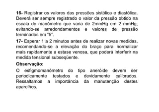 16- Registrar os valores das pressões sistólica e diastólica.
Deverá ser sempre registrado o valor da pressão obtido na
escala do manômetro que varia de 2mmHg em 2 mmHg,
evitando-se arredondamentos e valores de pressão
terminados em “5”.
17- Esperar 1 a 2 minutos antes de realizar novas medidas,
recomendando-se a elevação do braço para normalizar
mais rapidamente a estase venosa, que poderá interferir na
medida tensional subseqüente.
Observação:
O esfigmomanômetro do tipo aneróide devem ser
testados e devidamente calibrados.
a importância da manutenção destes
periodicamente
Ressaltamos
aparelhos.
 