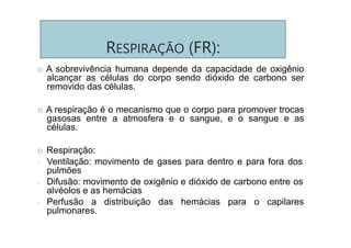 RESPIRAÇÃO (FR):
O A sobrevivência humana depende da capacidade de oxigênio
alcançar as células do corpo sendo dióxido de carbono ser
removido das células.
O A respiração é o mecanismo que o corpo para promover trocas
gasosas entre a atmosfera e o sangue, e o sangue e as
células.
O Respiração:
- Ventilação: movimento de gases para dentro e para fora dos
pulmões
- Difusão: movimento de oxigênio e dióxido de carbono entre os
alvéolos e as hemácias
- Perfusão a distribuição das hemácias para o capilares
pulmonares.
 