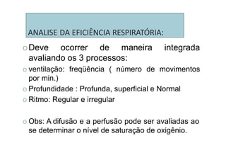 ANALISE DA EFICIÊNCIA RESPIRATÓRIA:
O Deve ocorrer de maneira integrada
avaliando os 3 processos:
O ventilação: freqüência ( número de movimentos
por min.)
O Profundidade : Profunda, superficial e Normal
O Ritmo: Regular e irregular
O Obs: A difusão e a perfusão pode ser avaliadas ao
se determinar o nível de saturação de oxigênio.
 
