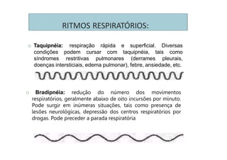 RITMOS RESPIRATÓRIOS:
respiração rápida e superficial. Diversas
podem cursar com taquipnéia, tais como
O Taquipnéia:
condições
síndromes restritivas pulmonares (derrames pleurais,
doenças intersticiais, edema pulmonar), febre, ansiedade, etc.
O Bradipnéia: redução do número dos movimentos
respiratórios, geralmente abaixo de oito incursões por minuto.
Pode surgir em inúmeras situações, tais como presença de
lesões neurológicas, depressão dos centros respiratórios por
drogas. Pode preceder a parada respiratória
 