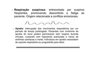 O Respiração
freqüentes,
suspirosa:
promovendo
entrecortada por suspiros
desconforto e fadiga ao
paciente. Origem relacionada a conflitos emocionais.
O Apnéia: interrupção dos movimentos respiratórios por um
período de tempo prolongado. Pacientes com síndrome da
apnéia do sono podem permanecer sem respirar durante
minutos, cursando com hipoxemia acentuada e riscos de
arritmias cardíacas e morte. Indivíduos em apnéia necessitam
de suporte respiratório ou progredirão para óbito.
 