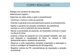 COMO REALIZAR:
✓ Relógio com ponteiro de segundos;
✓ Material para registro;
✓ Higienizar as mãos antes e após o procedimento;
✓ Confirmar o nome e o leito do paciente;
✓ Orientar o paciente e/ou acompanhante quanto ao procedimento;
✓ Manter o paciente em posição confortável, de preferência
sentado ou com a cabeceira da cama elevada;
✓ Manter a privacidade do paciente, se necessário remover a roupa
na altura do tórax;
✓ Colocar o braço do paciente em uma posição relaxada, sem que
isso bloqueie a visualização do tórax, ou colocar a mão
diretamente sobre o abdome do paciente;
✓ Observar o ciclo respiratório completo (inspiração e expiração) e
iniciar a contagem da freqüência por 60 segundos.
✓ Registrar valores da FR, características da respiração e posição
do paciente.
 
