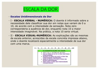 ESCALA DA DOR
◦ Escalas Unidimensionais de Dor
◦ I - ESCALA VERBAL - NUMÉRICA: O doente é informado sobre a
necessidade dele classificar sua dor em notas que variam de 0 a
10, de acordo com a intensidade da sensação. Nota zero
corresponderia a ausência de dor, enquanto nota 10 a maior
intensidade imaginável. Na prática, a nota 10 seria virtual.
◦ II - ESCALA VISUAL-NUMÉRICA: As explicações são as mesmas
da escala anterior, acrescidas da escala concreta impressa abaixo,
onde o doente localizará espacialmente a intensidade de sua dor
com uma marca.
 