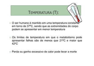 TEMPERATURA (T):
O O ser humano é mantido em uma temperatura constante
em torno de 37ºC, sendo que as extremidades do corpo
podem se apresentar em menor temperatura
O Os limites de temperatura em que o metabolismo pode
apresentar falhas são de menos que 21ºC e maior que
42ºC
O Perda ou ganho excessivo de calor pode levar a morte
 