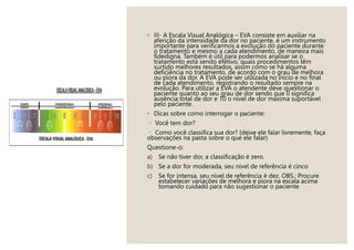 ◦ III- A Escala Visual Analógica – EVA consiste em auxiliar na
aferição da intensidade da dor no paciente, é um instrumento
importante para verificarmos a evolução do paciente durante
o tratamento e mesmo a cada atendimento, de maneira mais
fidedigna. Também é útil para podermos analisar se o
tratamento está sendo efetivo, quais procedimentos têm
surtido melhores resultados, assim como se há alguma
deficiência no tratamento, de acordo com o grau de melhora
ou piora da dor. A EVA pode ser utilizada no início e no final
de cada atendimento, registrando o resultado sempre na
evolução. Para utilizar a EVA o atendente deve questionar o
paciente quanto ao seu grau de dor sendo que 0 significa
ausência total de dor e 10 o nível de dor máxima suportável
pelo paciente.
◦ Dicas sobre como interrogar o paciente:
Você tem dor?
Como você classifica sua dor? (deixe ele falar livremente, faça
observações na pasta sobre o que ele falar)
Questione-o:
a) Se não tiver dor, a classificação é zero.
b) Se a dor for moderada, seu nível de referência é cinco
c) Se for intensa, seu nível de referência é dez. OBS.: Procure
estabelecer variações de melhora e piora na escala acima
tomando cuidado para não sugestionar o paciente
 