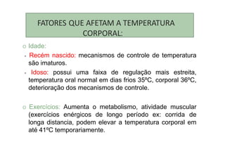FATORES QUE AFETAM A TEMPERATURA
CORPORAL:
O Idade:
- Recém nascido: mecanismos de controle de temperatura
são imaturos.
- Idoso: possui uma faixa de regulação mais estreita,
temperatura oral normal em dias frios 35ºC, corporal 36ºC,
deterioração dos mecanismos de controle.
O Exercícios: Aumenta o metabolismo, atividade muscular
(exercícios enérgicos de longo período ex: corrida de
longa distancia, podem elevar a temperatura corporal em
até 41ºC temporariamente.
 