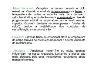 O Nível hormonal: Variações hormonais durante o ciclo
menstrual. Quando o nível de progesterona esta baixo, a
temperatura da mulher se encontra mais baixa do que o
valor basal até que ovulação ocorra aumentando o nível de
progesterona subindo a temperatura para o nível basal ou
superior. Ocorrem também na menopausa ( “ondas de
calor”) devido a instabilidade dos controles de
vasodilatação e vasoconstrição
O Estresse: Estresse físico ou emocional eleva a temperatura
do corpo através de estímulos hormonal e neural. Aumento
do metabolismo.
O Ambiente : Ambientes muito frio ou muito quentes
influenciam na nossa regulação. Lactantes e idosos são
mais afetados, pois seus mecanismos reguladores estão
menos eficientes.
 