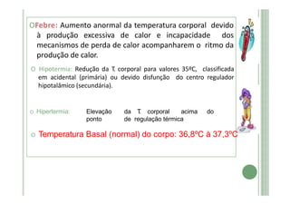 OFebre: Aumento anormal da temperatura corporal devido
à produção excessiva de calor e incapacidade dos
mecanismos de perda de calor acompanharem o ritmo da
produção de calor.
O Hipotermia: Redução da T. corporal para valores 35ºC, classificada
em acidental (primária) ou devido disfunção do centro regulador
hipotalâmico (secundária).
O Hipertermia: Elevação da T
. corporal acima do
ponto de regulação térmica
O Temperatura Basal (normal) do corpo: 36,8ºC à 37,3ºC
 