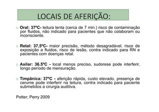 LOCAIS DE AFERIÇÃO:
O Oral: 37ºC- leitura lenta (cerca de 7 min.) risco de contaminação
por fluidos, não indicado para pacientes que não colaboram ou
inconsciente.
O Retal: 37,5ºC- maior precisão, método desagradável, risco de
exposição a fluidos, risco de lesão, contra indicado para RN e
pacientes com doenças retal.
O Axilar: 36.5ºC - local menos preciso, sudorese pode interferir,
longo período de mensuração.
O Timpânica: 37ºC - aferição rápida, custo elevado, presença de
cerume pode interferir na leitura, contra indicado para paciente
submetidos a cirurgia auditiva.
Potter; Perry 2009
 