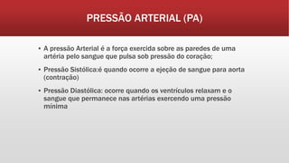PRESSÃO ARTERIAL (PA)
▪ A pressão Arterial é a força exercida sobre as paredes de uma
artéria pelo sangue que pulsa sob pressão do coração;
▪ Pressão Sistólica:é quando ocorre a ejeção de sangue para aorta
(contração)
▪ Pressão Diastólica: ocorre quando os ventrículos relaxam e o
sangue que permanece nas artérias exercendo uma pressão
mínima
 