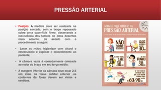 PRESSÃO ARTERIAL
▪ Posição: A medida deve ser realizada na
posição sentada, com o braço repousado
sobre uma superfície firme, observando a
inexistência dos fatores de erros descritos
mais adiante, de acordo com o
procedimento a seguir:
▪ Lavar as mãos, higienizar com álcool o
estetoscópio e explicar o procedimento ao
paciente;
▪ A câmara vazia é comodamente colocada
ao redor do braço em seu terço médio;
▪ A margem inferior da câmara deve estar 2,5
em cima da fossa cubital anterior ,os
contornos da fossa devem ser vistos e
sentidos.
 