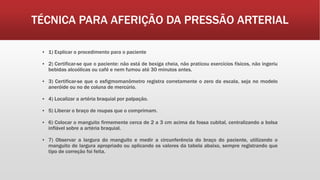 TÉCNICA PARA AFERIÇÃO DA PRESSÃO ARTERIAL
▪ 1) Explicar o procedimento para o paciente
▪ 2) Certificar-se que o paciente: não está de bexiga cheia, não praticou exercícios físicos, não ingeriu
bebidas alcoólicas ou café e nem fumou até 30 minutos antes.
▪ 3) Certificar-se que o esfigmomanômetro registra corretamente o zero da escala, seja no modelo
aneróide ou no de coluna de mercúrio.
▪ 4) Localizar a artéria braquial por palpação.
▪ 5) Liberar o braço de roupas que o comprimam.
▪ 6) Colocar o manguito firmemente cerca de 2 a 3 cm acima da fossa cubital, centralizando a bolsa
inflável sobre a artéria braquial.
▪ 7) Observar a largura do manguito e medir a circunferência do braço do paciente, utilizando o
manguito de largura apropriado ou aplicando os valores da tabela abaixo, sempre registrando que
tipo de correção foi feita.
 