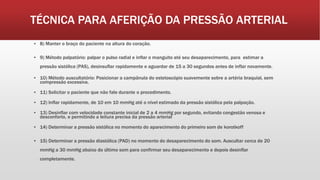 TÉCNICA PARA AFERIÇÃO DA PRESSÃO ARTERIAL
▪ 8) Manter o braço do paciente na altura do coração.
▪ 9) Método palpatório: palpar o pulso radial e inflar o manguito até seu desaparecimento, para estimar a
pressão sistólica (PAS), desinsuflar rapidamente e aguardar de 15 a 30 segundos antes de inflar novamente.
▪ 10) Método auscultatório: Posicionar a campânula do estetoscópio suavemente sobre a artéria braquial, sem
compressão excessiva.
▪ 11) Solicitar o paciente que não fale durante o procedimento.
▪ 12) Inflar rapidamente, de 10 em 10 mmHg até o nível estimado da pressão sistólica pela palpação.
▪ 13) Desinflar com velocidade constante inicial de 2 a 4 mmHg por segundo, evitando congestão venosa e
desconforto, e permitindo a leitura precisa da pressão arterial
▪ 14) Determinar a pressão sistólica no momento do aparecimento do primeiro som de korotkoff
▪ 15) Determinar a pressão diastólica (PAD) no momento do desaparecimento do som. Auscultar cerca de 20
mmHg a 30 mmHg abaixo do último som para confirmar seu desaparecimento e depois desinflar
completamente.
 