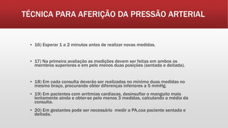 TÉCNICA PARA AFERIÇÃO DA PRESSÃO ARTERIAL
▪ 16) Esperar 1 a 2 minutos antes de realizar novas medidas.
▪ 17) Na primeira avaliação as medições devem ser feitas em ambos os
membros superiores e em pelo menos duas posições (sentada e deitada).
▪ 18) Em cada consulta deverão ser realizadas no mínimo duas medidas no
mesmo braço, procurando obter diferenças inferiores a 5 mmHg.
▪ 19) Em pacientes com arritmias cardíacas, desinsuflar o manguito mais
lentamente ainda e obter-se pelo menos 3 medidas, calculando a média da
consulta.
▪ 20) Em gestantes pode ser necessário medir a PA,coa paciente sentada e
deitada.
 