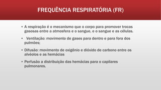 FREQUÊNCIA RESPIRATÓRIA (FR)
▪ A respiração é o mecanismo que o corpo para promover trocas
gasosas entre a atmosfera e o sangue, e o sangue e as células.
▪ Ventilação: movimento de gases para dentro e para fora dos
pulmões;
▪ Difusão: movimento de oxigênio e dióxido de carbono entre os
alvéolos e as hemácias
▪ Perfusão a distribuição das hemácias para o capilares
pulmonares.
 