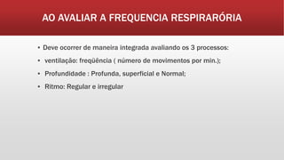 AO AVALIAR A FREQUENCIA RESPIRARÓRIA
▪ Deve ocorrer de maneira integrada avaliando os 3 processos:
▪ ventilação: freqüência ( número de movimentos por min.);
▪ Profundidade : Profunda, superficial e Normal;
▪ Ritmo: Regular e irregular
 