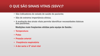 O QUE SÃO SINAIS VITAIS (SSVV)?
▪ São indicadores do estado de saúde do paciente;
▪ São de extrema importância clínica;
▪ A avaliação dos sinais vitais permite identificar necessidades básicas
dos pacientes.
Medições mais freqüentes obtidas pela equipe de Saúde.:
▪ Temperatura
▪ Pulso
▪ Pressão arterial
▪ Freqüência respiratória
▪ A dor seria o 5º sinal vital
 