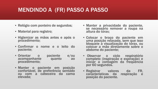 MENDINDO A (FR) PASSO A PASSO
▪ Relógio com ponteiro de segundos;
▪ Material para registro;
▪ Higienizar as mãos antes e após o
procedimento;
▪ Confirmar o nome e o leito do
paciente;
▪ Orientar o paciente e/ou
acompanhante quanto ao
procedimento;
▪ Manter o paciente em posição
confortável, de preferência sentado
ou com a cabeceira da cama
elevada;
▪ Manter a privacidade do paciente,
se necessário remover a roupa na
altura do tórax;
▪ Colocar o braço do paciente em
uma posição relaxada, sem que isso
bloqueie a visualização do tórax, ou
colocar a mão diretamente sobre o
abdome do paciente;
▪ Observar o ciclo respiratório
completo (inspiração e expiração) e
iniciar a contagem da freqüência
por 60 segundos.
▪ Registrar valores da FR,
características da respiração e
posição do paciente.
 