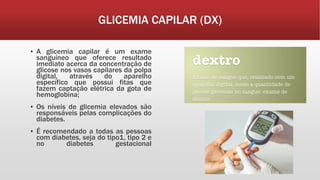 GLICEMIA CAPILAR (DX)
▪ A glicemia capilar é um exame
sanguíneo que oferece resultado
imediato acerca da concentração de
glicose nos vasos capilares da polpa
digital, através do aparelho
específico que possui fitas que
fazem captação elétrica da gota de
hemoglobina;
▪ Os níveis de glicemia elevados são
responsáveis pelas complicações do
diabetes.
▪ É recomendado a todas as pessoas
com diabetes, seja do tipo1, tipo 2 e
no diabetes gestacional
 