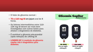 ▪ O Valor de glicemia normal :
▪ 70 a 110 mg/dl em jejum oral de 8
horas.
▪ Os Valores intermediários entre 110-
126 mg/dl devem ser mais bem
investigados com outros testes para
afastar o diagnóstico de diabetes.
▪ É aceitável a glicemia pós-prandial
(após refeição) de 140mg/dl
▪ LEMBRE-SE! A medição da glicemia
capilar não é diagnóstico para
diabetes.
 