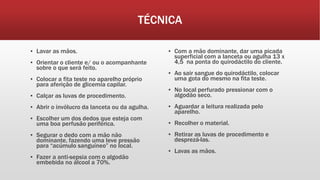 TÉCNICA
▪ Lavar as mãos.
▪ Orientar o cliente e/ ou o acompanhante
sobre o que será feito.
▪ Colocar a fita teste no aparelho próprio
para aferição de glicemia capilar.
▪ Calçar as luvas de procedimento.
▪ Abrir o invólucro da lanceta ou da agulha.
▪ Escolher um dos dedos que esteja com
uma boa perfusão periférica.
▪ Segurar o dedo com a mão não
dominante, fazendo uma leve pressão
para “acúmulo sanguíneo” no local.
▪ Fazer a anti-sepsia com o algodão
embebida no álcool a 70%.
▪ Com a mão dominante, dar uma picada
superficial com a lanceta ou agulha 13 x
4,5 na ponta do quirodáctilo do cliente.
▪ Ao sair sangue do quirodáctilo, colocar
uma gota do mesmo na fita teste.
▪ No local perfurado pressionar com o
algodão seco.
▪ Aguardar a leitura realizada pelo
aparelho.
▪ Recolher o material.
▪ Retirar as luvas de procedimento e
desprezá-las.
▪ Lavas as mãos.
 