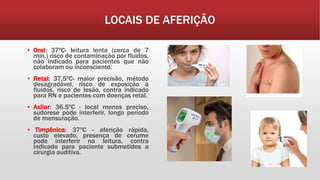 LOCAIS DE AFERIÇÃO
▪ Oral: 37ºC- leitura lenta (cerca de 7
min.) risco de contaminação por fluidos,
não indicado para pacientes que não
colaboram ou inconsciente.
▪ Retal: 37,5ºC- maior precisão, método
desagradável, risco de exposição a
fluidos, risco de lesão, contra indicado
para RN e pacientes com doenças retal.
▪ Axilar: 36.5ºC - local menos preciso,
sudorese pode interferir, longo período
de mensuração.
▪ Timpânica: 37ºC - aferição rápida,
custo elevado, presença de cerume
pode interferir na leitura, contra
indicado para paciente submetidos a
cirurgia auditiva.
 
