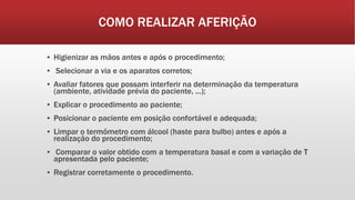 COMO REALIZAR AFERIÇÃO
▪ Higienizar as mãos antes e após o procedimento;
▪ Selecionar a via e os aparatos corretos;
▪ Avaliar fatores que possam interferir na determinação da temperatura
(ambiente, atividade prévia do paciente, ...);
▪ Explicar o procedimento ao paciente;
▪ Posicionar o paciente em posição confortável e adequada;
▪ Limpar o termômetro com álcool (haste para bulbo) antes e após a
realização do procedimento;
▪ Comparar o valor obtido com a temperatura basal e com a variação de T
apresentada pelo paciente;
▪ Registrar corretamente o procedimento.
 