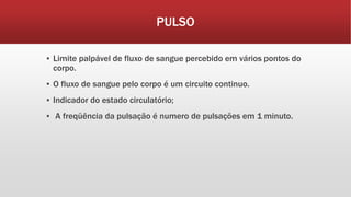 PULSO
▪ Limite palpável de fluxo de sangue percebido em vários pontos do
corpo.
▪ O fluxo de sangue pelo corpo é um circuito continuo.
▪ Indicador do estado circulatório;
▪ A freqüência da pulsação é numero de pulsações em 1 minuto.
 