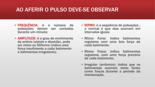 AO AFERIR O PULSO DEVE-SE OBSERVAR
▪ FREQUÊNCIA: é o número de
pulsações; devem ser contadas
durante um minuto;
▪ AMPLITUDE: é o grau de enchimento
da artéria (sístole e diastóle), pode
ser cheio ou filiforme (indica uma
força insuficiente a cada batimento
e batimentos irregulares);
▪ RITMO: é a seqüência de pulsações ;
o normal é que elas ocorram em
intervalos iguais:
▪ Ritmo Forte: indica batimentos
regulares com uma boa força de
cada batimento;
▪ Ritmo Fraco: indica batimentos
regulares, com uma força precária
de cada batimento;
▪ Irregular (arrítmico): Indica que os
batimentos ocorrem tanto fortes
como fracos durante o período da
mensuração.
 
