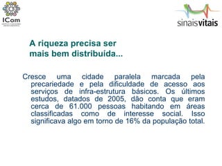 Cresce uma cidade paralela marcada pela precariedade e pela dificuldade de acesso aos serviços de infra-estrutura básicos. Os últimos estudos, datados de 2005, dão conta que eram cerca de 61.000 pessoas habitando em áreas classificadas como de interesse social. Isso significava algo em torno de 16% da população total.  A riqueza precisa ser  mais bem distribuída... 