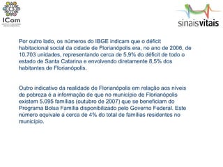 Por outro lado, os números do IBGE indicam que o déficit habitacional social da cidade de Florianópolis era, no ano de 2006, de 10.703 unidades, representando cerca de 5,9% do déficit de todo o estado de Santa Catarina e envolvendo diretamente 8,5% dos habitantes de Florianópolis. Outro indicativo da realidade de Florianópolis em relação aos níveis de pobreza é a informação de que no município de Florianópolis existem 5.095 famílias (outubro de 2007) que se beneficiam do Programa Bolsa Família disponibilizado pelo Governo Federal. Este número equivale a cerca de 4% do total de famílias residentes no município. 