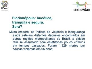 Muito embora, os índices de violência e insegurança ainda estejam distantes daqueles encontrados em outras regiões metropolitanas do Brasil, a cidade tem se assustado com estatísticas pouco comuns em tempos passados. Foram 1.329 mortes por causas violentas em 05 anos!  Florianópolis: bucólica,  tranqüila e segura.  Será? 