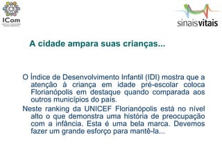 O Índice de Desenvolvimento Infantil (IDI) mostra que a atenção à criança em idade pré-escolar coloca Florianópolis em destaque quando comparada aos outros municípios do país.  Neste ranking da UNICEF Florianópolis está no nível alto o que demonstra uma história de preocupação com a infância. Esta é uma bela marca. Devemos fazer um grande esforço para mantê-la... A cidade ampara suas crianças... 