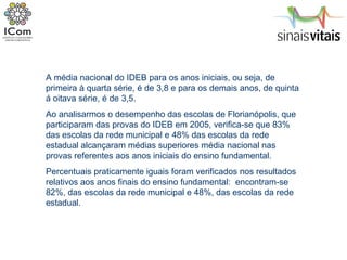 A média nacional do IDEB para os anos iniciais, ou seja, de primeira à quarta série, é de 3,8 e para os demais anos, de quinta á oitava série, é de 3,5.  Ao analisarmos o desempenho das escolas de Florianópolis, que participaram das provas do IDEB em 2005, verifica-se que 83% das escolas da rede municipal e 48% das escolas da rede estadual alcançaram médias superiores média nacional nas provas referentes aos anos iniciais do ensino fundamental.  Percentuais praticamente iguais foram verificados nos resultados relativos aos anos finais do ensino fundamental:  encontram-se 82%, das escolas da rede municipal e 48%, das escolas da rede estadual. 