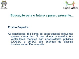 Ensino Superior As estatísticas dão conta de outra questão relevante: apenas cerca de 1/3 dos alunos aprovados em vestibulares recentes das universidades públicas (UDESC e UFSC) são oriundos de escolas localizadas em Florianópolis.  Educação para o futuro e para o presente... 