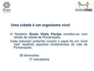 O Relatório  Sinais Vitais Floripa  constitui-se num retrato da cidade de Florianópolis.  Cada indicador pretende cumprir o papel de um “sinal vital” medindo aspectos fundamentais da vida de Florianópolis. 08 dimensões 17 indicadores Uma cidade é um organismo vivo! 