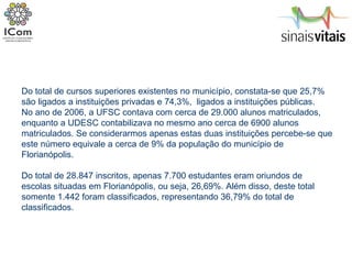 Do total de cursos superiores existentes no município, constata-se que 25,7% são ligados a instituições privadas e 74,3%,  ligados a instituições públicas. No ano de 2006, a UFSC contava com cerca de 29.000 alunos matriculados, enquanto a UDESC contabilizava no mesmo ano cerca de 6900 alunos matriculados. Se considerarmos apenas estas duas instituições percebe-se que este número equivale a cerca de 9% da população do município de Florianópolis.  Do total de 28.847 inscritos, apenas 7.700 estudantes eram oriundos de escolas situadas em Florianópolis, ou seja, 26,69%. Além disso, deste total somente 1.442 foram classificados, representando 36,79% do total de classificados. 