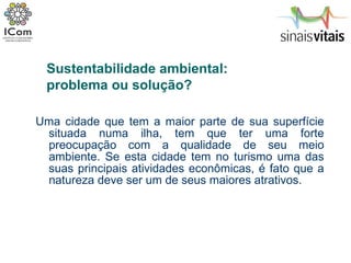 Uma cidade que tem a maior parte de sua superfície situada numa ilha, tem que ter uma forte preocupação com a qualidade de seu meio ambiente. Se esta cidade tem no turismo uma das suas principais atividades econômicas, é fato que a natureza deve ser um de seus maiores atrativos.  Sustentabilidade ambiental:  problema ou solução? 
