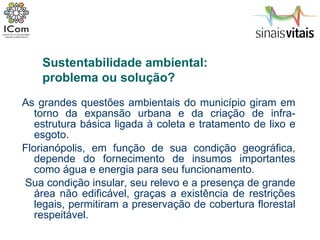 As grandes questões ambientais do município giram em torno da expansão urbana e da criação de infra-estrutura básica ligada à coleta e tratamento de lixo e esgoto.  Florianópolis, em função de sua condição geográfica, depende do fornecimento de insumos importantes como água e energia para seu funcionamento.  Sua condição insular, seu relevo e a presença de grande área não edificável, graças a existência de restrições legais, permitiram a preservação de cobertura florestal respeitável.  Sustentabilidade ambiental:  problema ou solução? 