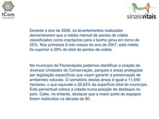 Durante o ano de 2006, os levantamentos realizados demonstraram que a média mensal de pontos de coleta classificados como impróprios para o banho girou em torno de 25%. Nos primeiros 8 oito meses do ano de 2007, esta média foi superior a 29% do total de pontos de coleta. No município de Florianópolis podemos identificar a criação de diversas Unidades de Conservação, parques e áreas protegidas por legislação específicas que visam garantir a preservação de ambientes naturais. O somatório destas áreas é igual a 11.540 hectares, o que equivale a 26,63% da superfície total do município. Este percentual coloca a cidade numa posição de destaque no país. Cabe, no entanto, destacar que a maior parte de espaços foram instituídos na década de 80.  