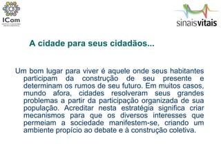 Um bom lugar para viver é aquele onde seus habitantes participam da construção de seu presente e determinam os rumos de seu futuro. Em muitos casos, mundo afora, cidades resolveram seus grandes problemas a partir da participação organizada de sua população. Acreditar nesta estratégia significa criar mecanismos para que os diversos interesses que permeiam a sociedade manifestem-se, criando um ambiente propício ao debate e à construção coletiva. A cidade para seus cidadãos... 