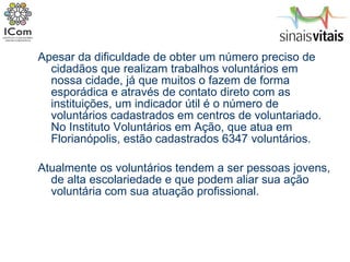 Apesar da dificuldade de obter um número preciso de cidadãos que realizam trabalhos voluntários em nossa cidade, já que muitos o fazem de forma esporádica e através de contato direto com as instituições, um indicador útil é o número de voluntários cadastrados em centros de voluntariado. No Instituto Voluntários em Ação, que atua em Florianópolis, estão cadastrados 6347 voluntários. Atualmente os voluntários tendem a ser pessoas jovens, de alta escolariedade e que podem aliar sua ação voluntária com sua atuação profissional. 
