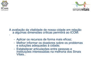 A avaliação da vitalidade de nossa cidade em relação a algumas dimensões críticas permitirá ao ICOM: ` Aplicar os recursos de forma mais eficaz; Melhor informar os doadores sobre os problemas e soluções adequadas à cidade; Estabelecer articulações entre pessoas e instituições interessadas na melhoria dos Sinais Vitais.. 
