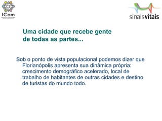 Sob o ponto de vista populacional podemos dizer que Florianópolis apresenta sua dinâmica própria: crescimento demográfico acelerado, local de trabalho de habitantes de outras cidades e destino de turistas do mundo todo. Uma cidade que recebe gente  de todas as partes... 