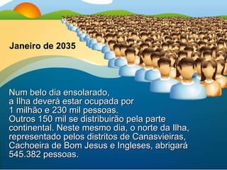Num belo dia ensolarado,  a Ilha deverá estar ocupada por  1 milhão e 230 mil pessoas.  Outros 150 mil se distribuirão pela parte continental. Neste mesmo dia, o norte da Ilha, representado pelos distritos de Canasvieiras, Cachoeira de Bom Jesus e Ingleses, abrigará 545.382 pessoas. Janeiro de 2035 