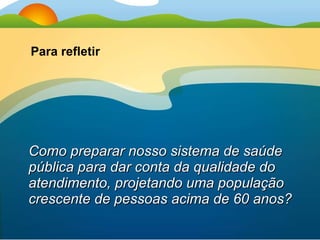 Como preparar nosso sistema de saúde pública para dar conta da qualidade do atendimento, projetando uma população crescente de pessoas acima de 60 anos? Para refletir 