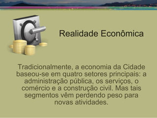 Realidade Econômica Tradicionalmente, a economia da Cidade baseou-se em quatro setores principais: a administração pública, os serviços, o comércio e a construção civil. Mas tais segmentos vêm perdendo peso para novas atividades. 