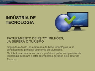 INDÚSTRIA DE TECNOLOGIA FATURAMENTO DE R$ 771 MILHÕES,  JÁ SUPERA O TURISMO Segundo a Acate, as empresas de base tecnológica já se constituem na principal economia do Município. Os tributos arrecadados para a prefeitura pelas companhias de tecnologia superam o total de impostos gerados pelo setor de Turismo . 